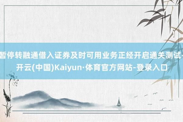 暂停转融通借入证券及时可用业务正经开启通关测试-开云(中国)Kaiyun·体育官方网站-登录入口