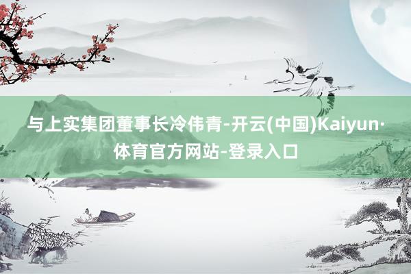 与上实集团董事长冷伟青-开云(中国)Kaiyun·体育官方网站-登录入口