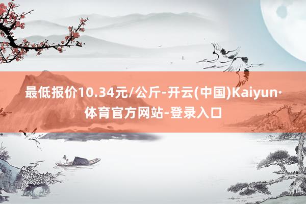 最低报价10.34元/公斤-开云(中国)Kaiyun·体育官方网站-登录入口