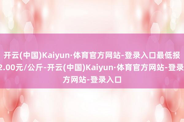 开云(中国)Kaiyun·体育官方网站-登录入口最低报价12.00元/公斤-开云(中国)Kaiyun·体育官方网站-登录入口
