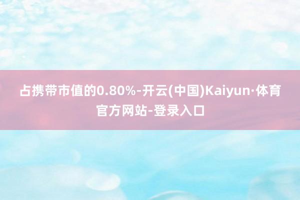 占携带市值的0.80%-开云(中国)Kaiyun·体育官方网站-登录入口