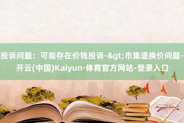 投诉问题：可能存在价钱投诉->市集退换价问题-开云(中国)Kaiyun·体育官方网站-登录入口