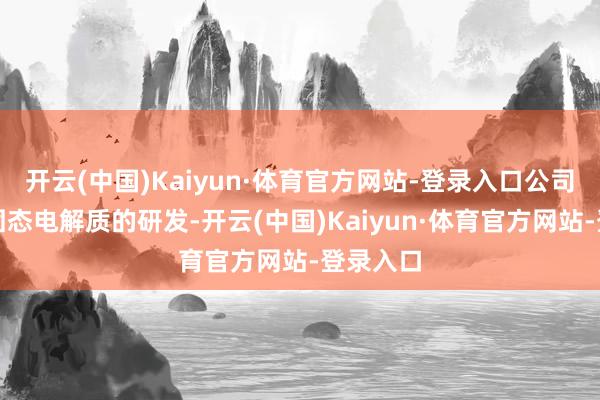 开云(中国)Kaiyun·体育官方网站-登录入口公司已开展固态电解质的研发-开云(中国)Kaiyun·体育官方网站-登录入口