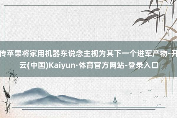 传苹果将家用机器东说念主视为其下一个进军产物-开云(中国)Kaiyun·体育官方网站-登录入口