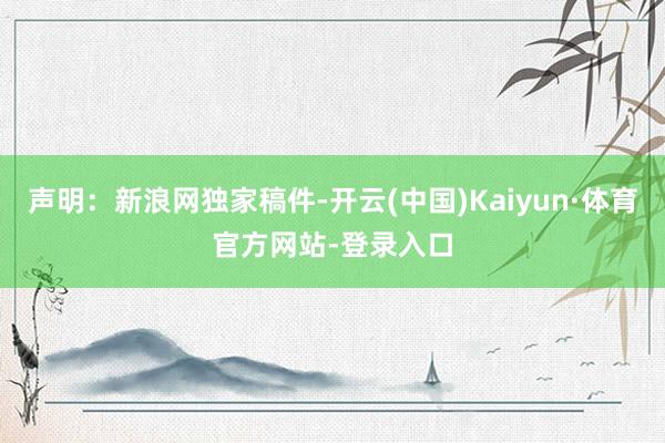 声明：新浪网独家稿件-开云(中国)Kaiyun·体育官方网站-登录入口