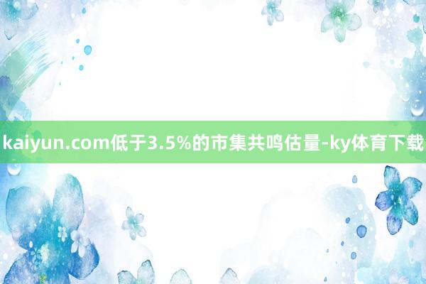 kaiyun.com低于3.5%的市集共鸣估量-ky体育下载