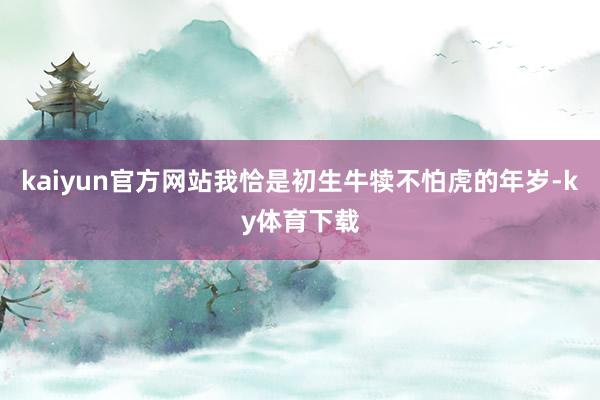kaiyun官方网站我恰是初生牛犊不怕虎的年岁-ky体育下载