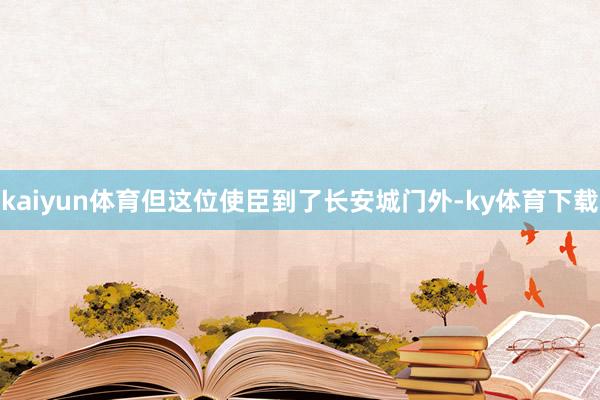 kaiyun体育但这位使臣到了长安城门外-ky体育下载