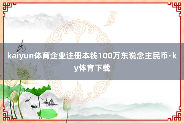 kaiyun体育企业注册本钱100万东说念主民币-ky体育下载