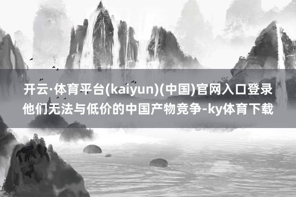 开云·体育平台(kaiyun)(中国)官网入口登录他们无法与低价的中国产物竞争-ky体育下载