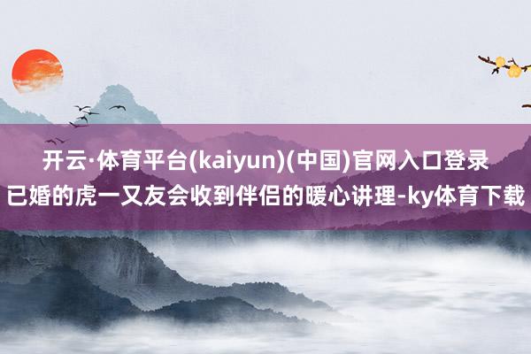 开云·体育平台(kaiyun)(中国)官网入口登录已婚的虎一又友会收到伴侣的暖心讲理-ky体育下载