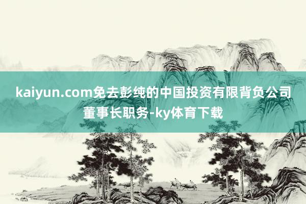 kaiyun.com免去彭纯的中国投资有限背负公司董事长职务-ky体育下载