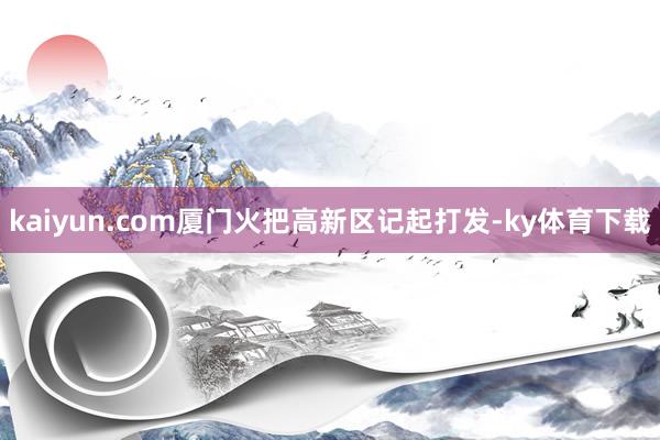 kaiyun.com厦门火把高新区记起打发-ky体育下载