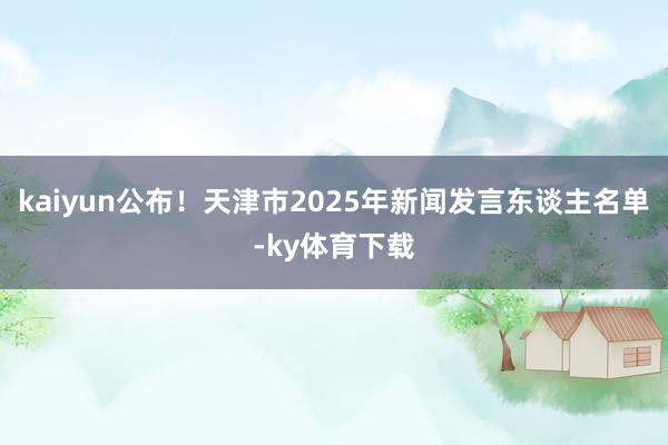 kaiyun公布！天津市2025年新闻发言东谈主名单-ky体育下载