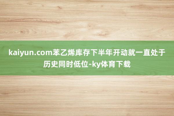 kaiyun.com苯乙烯库存下半年开动就一直处于历史同时低位-ky体育下载