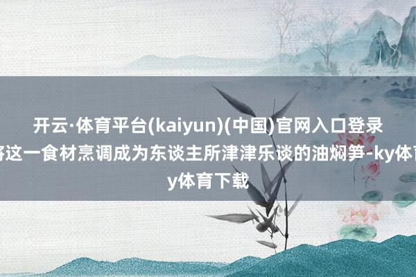 开云·体育平台(kaiyun)(中国)官网入口登录更是将这一食材烹调成为东谈主所津津乐谈的油焖笋-ky体育下载