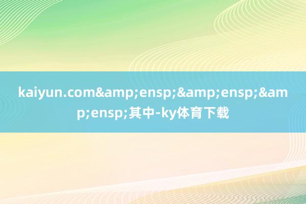 kaiyun.com&ensp;&ensp;&ensp;其中-ky体育下载