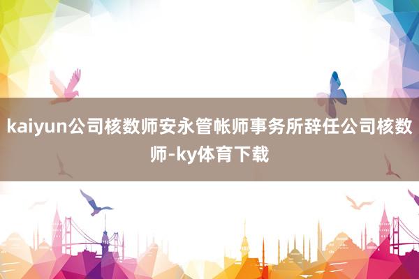 kaiyun公司核数师安永管帐师事务所辞任公司核数师-ky体育下载