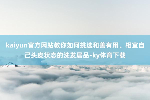 kaiyun官方网站教你如何挑选和善有用、相宜自己头皮状态的洗发居品-ky体育下载