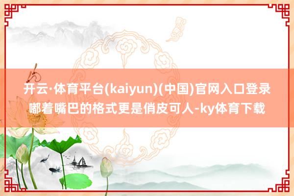 开云·体育平台(kaiyun)(中国)官网入口登录嘟着嘴巴的格式更是俏皮可人-ky体育下载