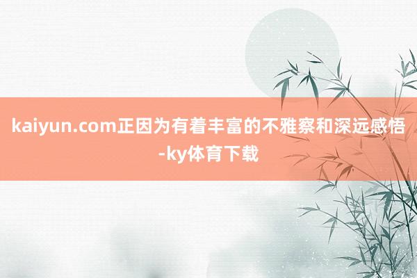 kaiyun.com正因为有着丰富的不雅察和深远感悟-ky体育下载