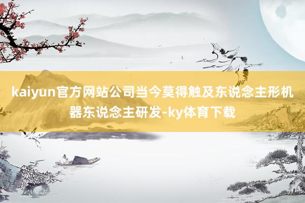kaiyun官方网站公司当今莫得触及东说念主形机器东说念主研发-ky体育下载