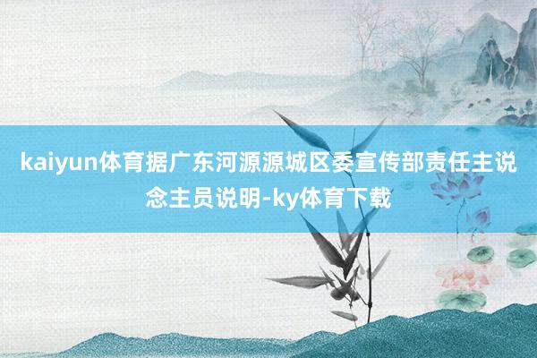 kaiyun体育据广东河源源城区委宣传部责任主说念主员说明-ky体育下载