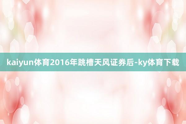 kaiyun体育2016年跳槽天风证券后-ky体育下载