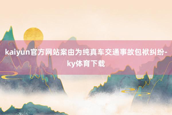 kaiyun官方网站案由为纯真车交通事故包袱纠纷-ky体育下载