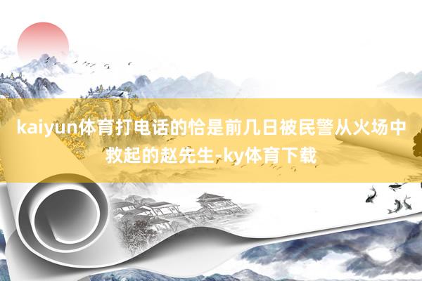 kaiyun体育打电话的恰是前几日被民警从火场中救起的赵先生-ky体育下载