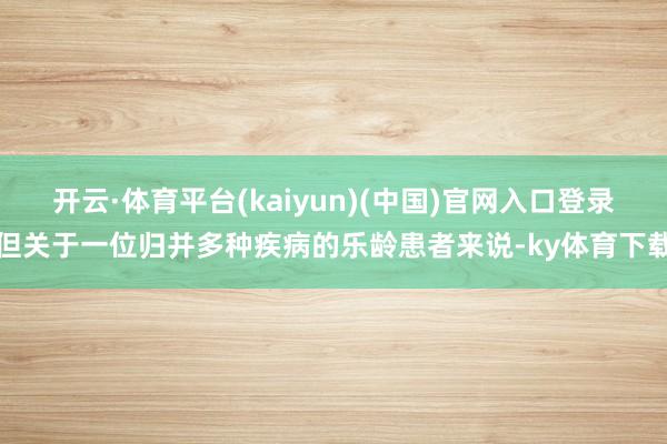 开云·体育平台(kaiyun)(中国)官网入口登录但关于一位归并多种疾病的乐龄患者来说-ky体育下载