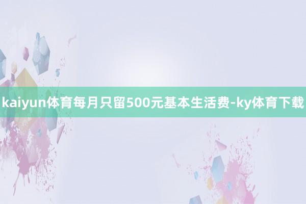 kaiyun体育每月只留500元基本生活费-ky体育下载