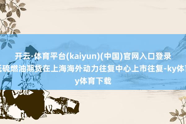 开云·体育平台(kaiyun)(中国)官网入口登录国内低硫燃油期货在上海海外动力往复中心上市往复-ky体育下载