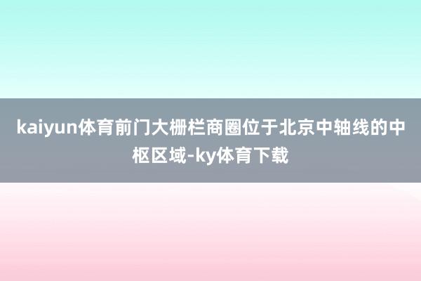 kaiyun体育前门大栅栏商圈位于北京中轴线的中枢区域-ky体育下载