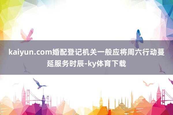 kaiyun.com婚配登记机关一般应将周六行动蔓延服务时辰-ky体育下载