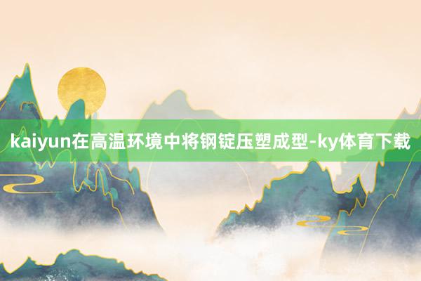 kaiyun在高温环境中将钢锭压塑成型-ky体育下载