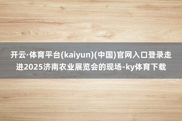 开云·体育平台(kaiyun)(中国)官网入口登录走进2025济南农业展览会的现场-ky体育下载