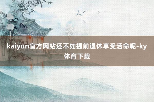 kaiyun官方网站还不如提前退休享受活命呢-ky体育下载