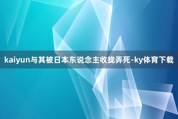 kaiyun与其被日本东说念主收拢弄死-ky体育下载