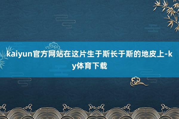 kaiyun官方网站在这片生于斯长于斯的地皮上-ky体育下载
