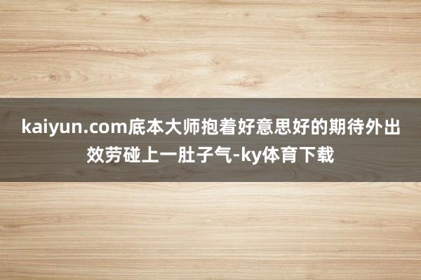 kaiyun.com底本大师抱着好意思好的期待外出效劳碰上一肚子气-ky体育下载